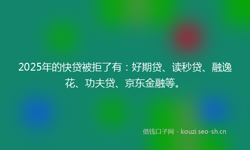 2025年的快贷被拒了有：好期贷、读秒贷、融逸花、功夫贷、京东金融等。