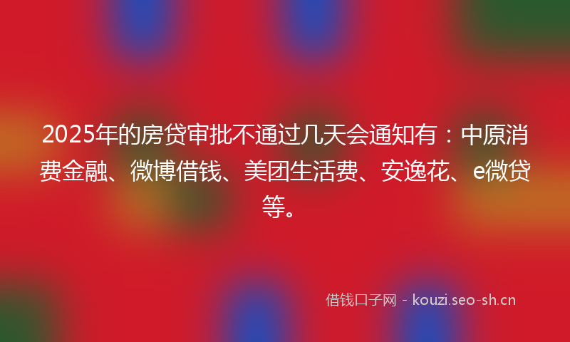 2025年的房贷审批不通过几天会通知有：中原消费金融、微博借钱、美团生活费、安逸花、e微贷等。
