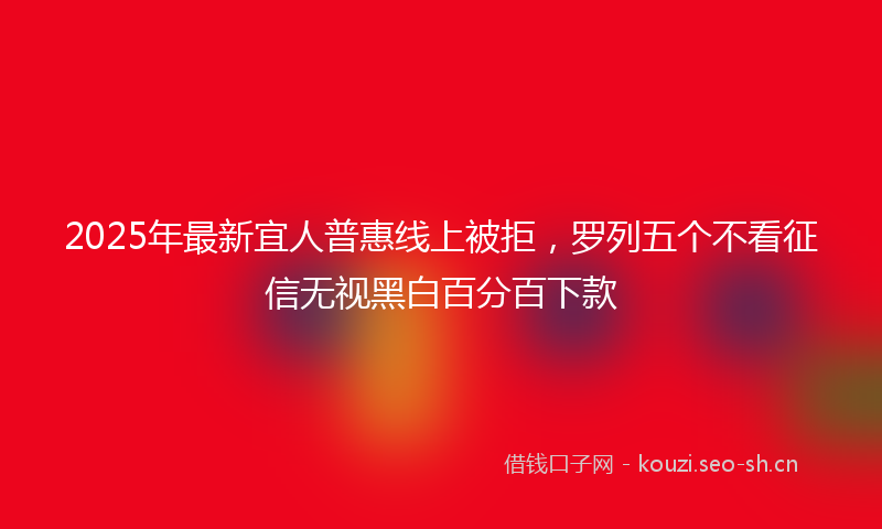 2025年最新宜人普惠线上被拒，罗列五个不看征信无视黑白百分百下款
