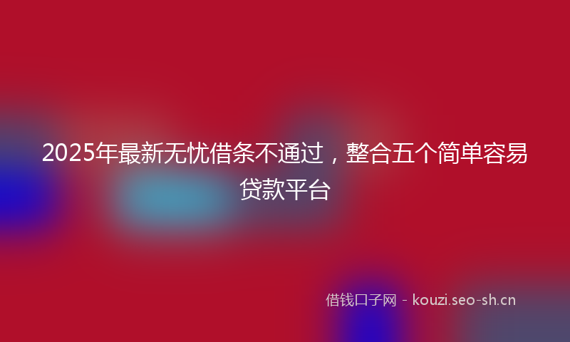 2025年最新无忧借条不通过，整合五个简单容易贷款平台