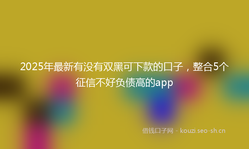2025年最新有没有双黑可下款的口子，整合5个征信不好负债高的app
