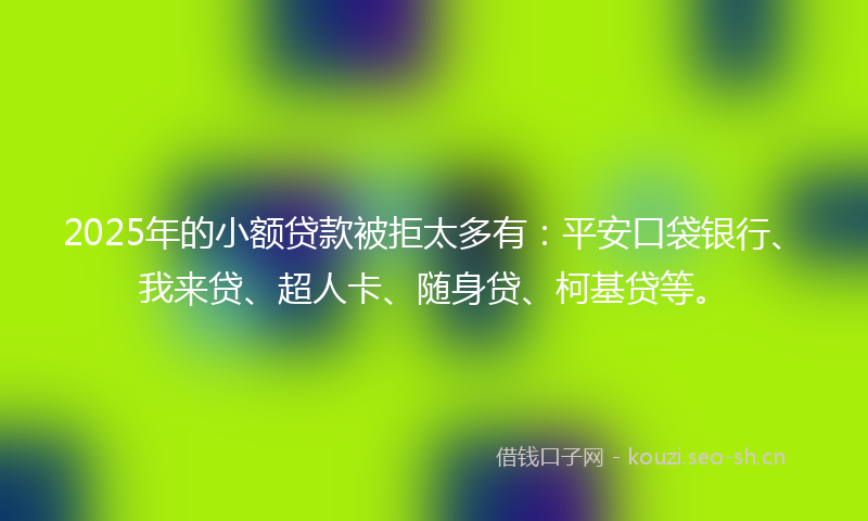 2025年的小额贷款被拒太多有：平安口袋银行、我来贷、超人卡、随身贷、柯基贷等。