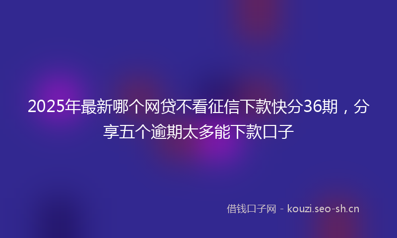 2025年最新哪个网贷不看征信下款快分36期，分享五个逾期太多能下款口子