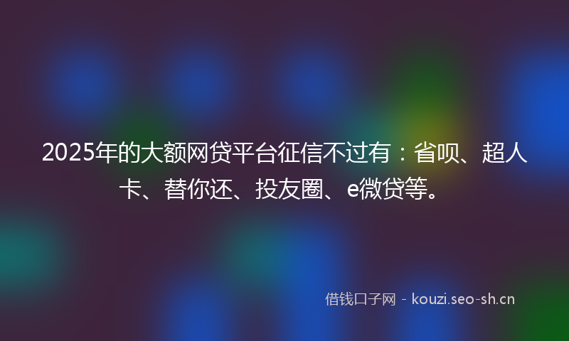 2025年的大额网贷平台征信不过有：省呗、超人卡、替你还、投友圈、e微贷等。