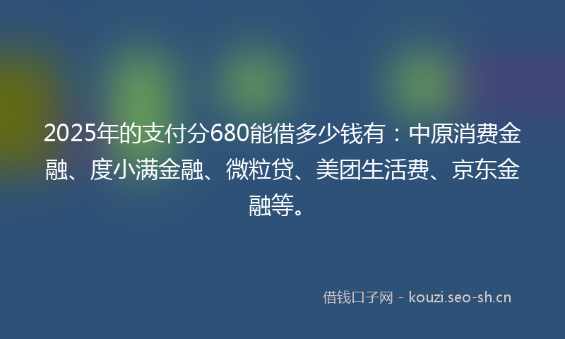 2025年的支付分680能借多少钱有：中原消费金融、度小满金融、微粒贷、美团生活费、京东金融等。