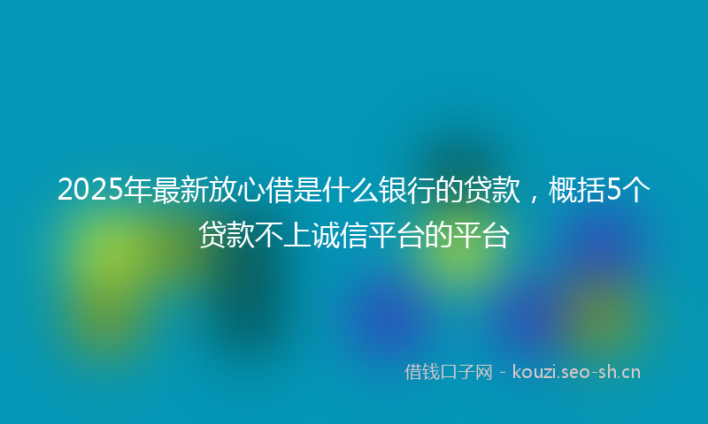2025年最新放心借是什么银行的贷款，概括5个贷款不上诚信平台的平台