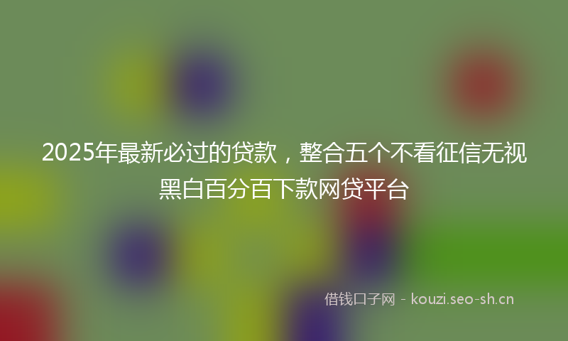 2025年最新必过的贷款，整合五个不看征信无视黑白百分百下款网贷平台
