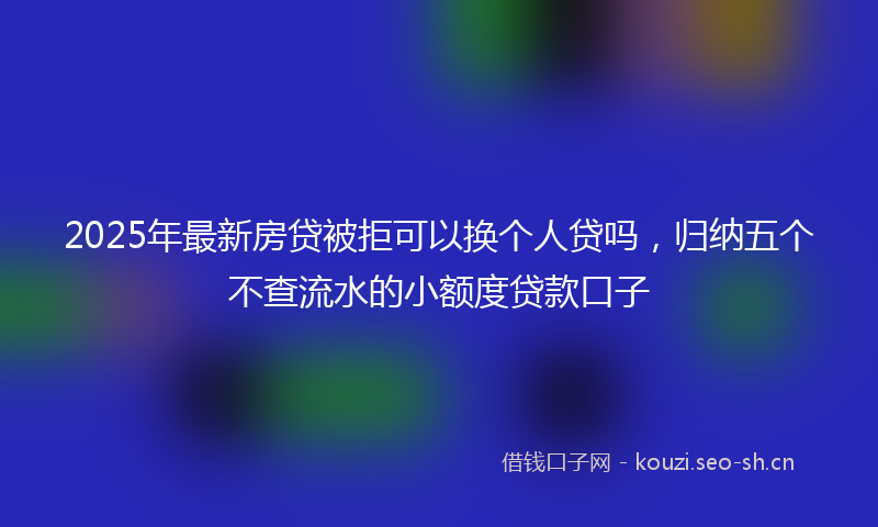 2025年最新房贷被拒可以换个人贷吗，归纳五个不查流水的小额度贷款口子