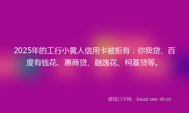 2025年的工行小黄人信用卡被拒有：你我贷、百度有钱花、惠商贷、融逸花、柯基贷等。