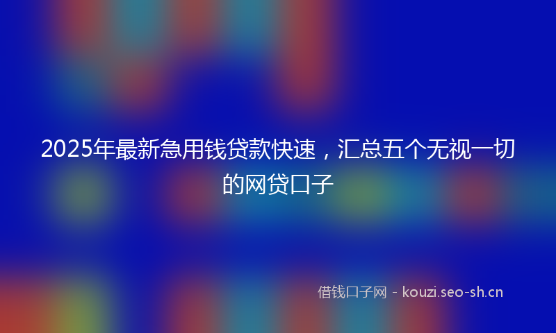 2025年最新急用钱贷款快速，汇总五个无视一切的网贷口子