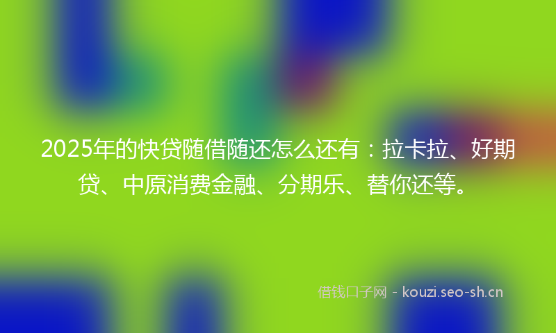 2025年的快贷随借随还怎么还有：拉卡拉、好期贷、中原消费金融、分期乐、替你还等。