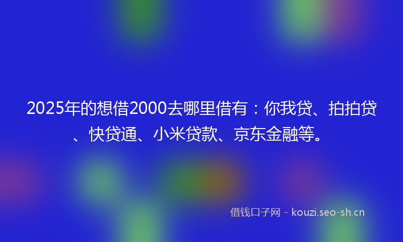 2025年的想借2000去哪里借有：你我贷、拍拍贷、快贷通、小米贷款、京东金融等。