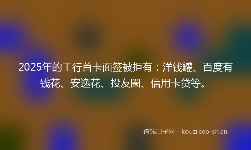 2025年的工行首卡面签被拒有：洋钱罐、百度有钱花、安逸花、投友圈、信用卡贷等。