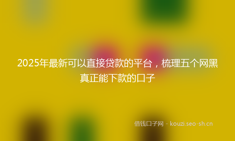 2025年最新可以直接贷款的平台，梳理五个网黑真正能下款的口子