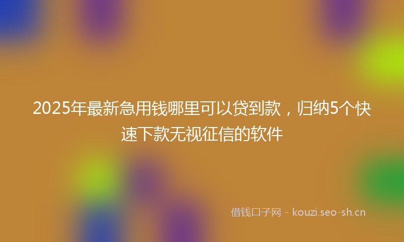 2025年最新急用钱哪里可以贷到款，归纳5个快速下款无视征信的软件