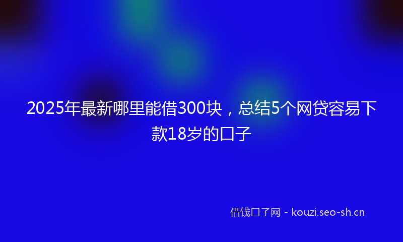 2025年最新哪里能借300块，总结5个网贷容易下款18岁的口子