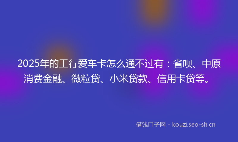 2025年的工行爱车卡怎么通不过有：省呗、中原消费金融、微粒贷、小米贷款、信用卡贷等。