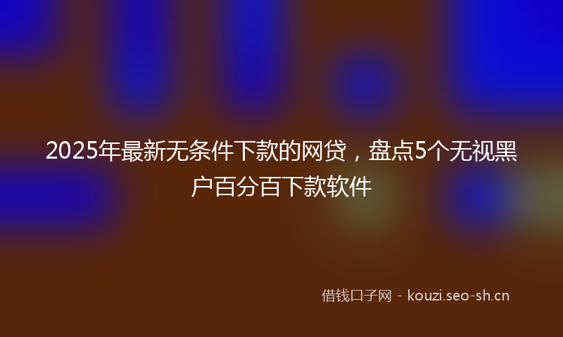 2025年最新无条件下款的网贷，盘点5个无视黑户百分百下款软件