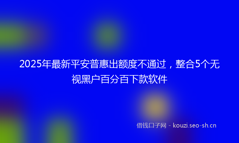 2025年最新平安普惠出额度不通过，整合5个无视黑户百分百下款软件