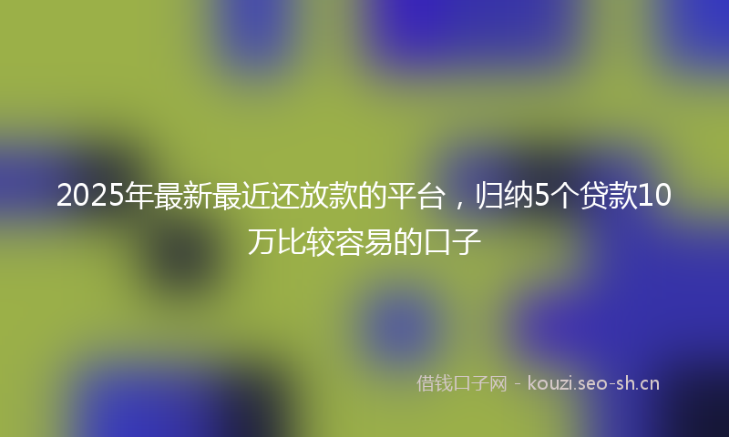 2025年最新最近还放款的平台，归纳5个贷款10万比较容易的口子