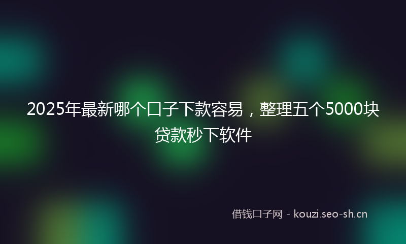 2025年最新哪个口子下款容易，整理五个5000块贷款秒下软件