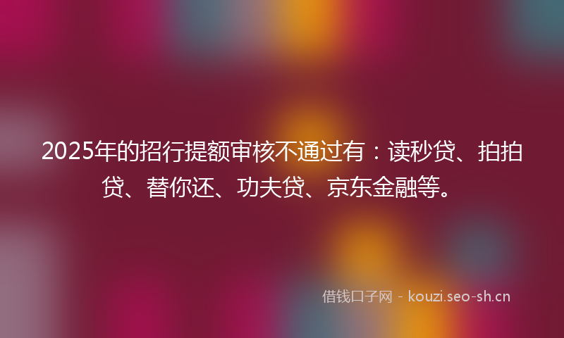 2025年的招行提额审核不通过有：读秒贷、拍拍贷、替你还、功夫贷、京东金融等。