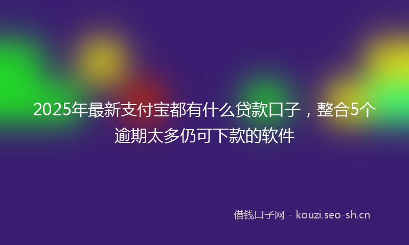 2025年最新支付宝都有什么贷款口子，整合5个逾期太多仍可下款的软件