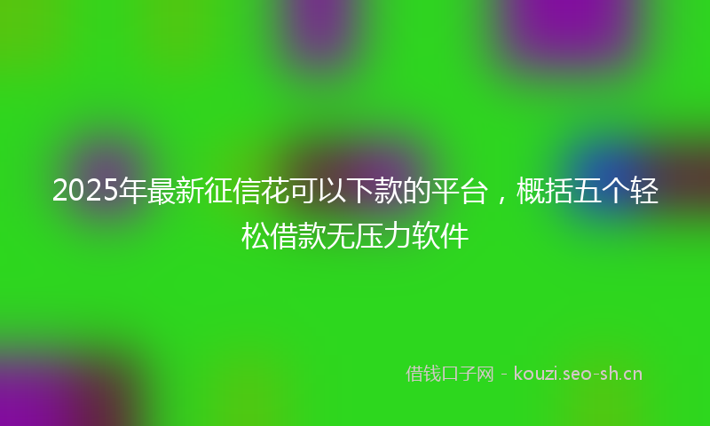 2025年最新征信花可以下款的平台，概括五个轻松借款无压力软件