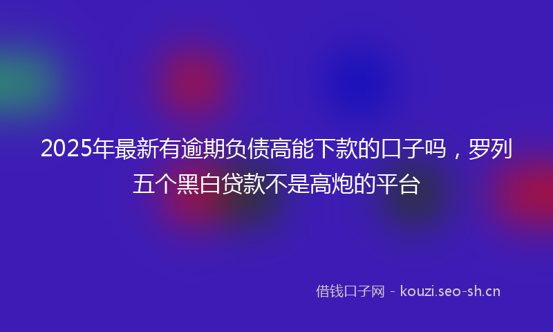 2025年最新有逾期负债高能下款的口子吗，罗列五个黑白贷款不是高炮的平台