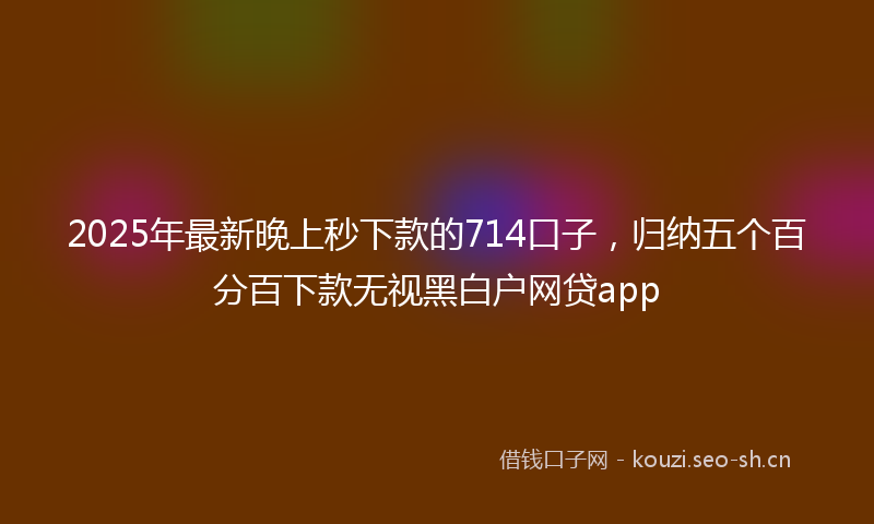 2025年最新晚上秒下款的714口子，归纳五个百分百下款无视黑白户网贷app