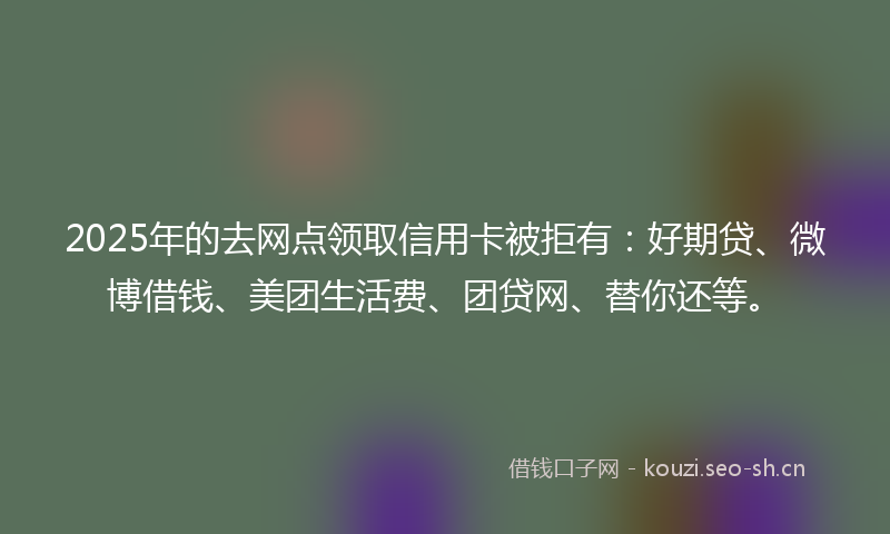 2025年的去网点领取信用卡被拒有：好期贷、微博借钱、美团生活费、团贷网、替你还等。