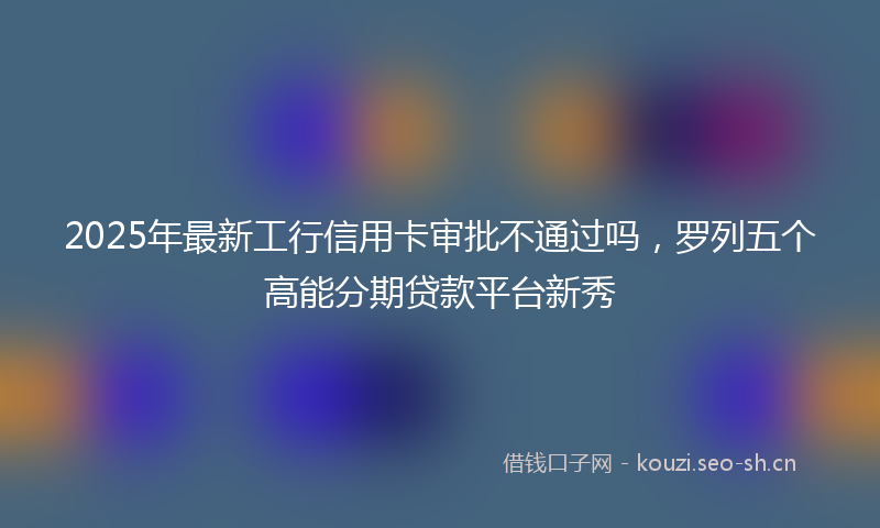 2025年最新工行信用卡审批不通过吗，罗列五个高能分期贷款平台新秀