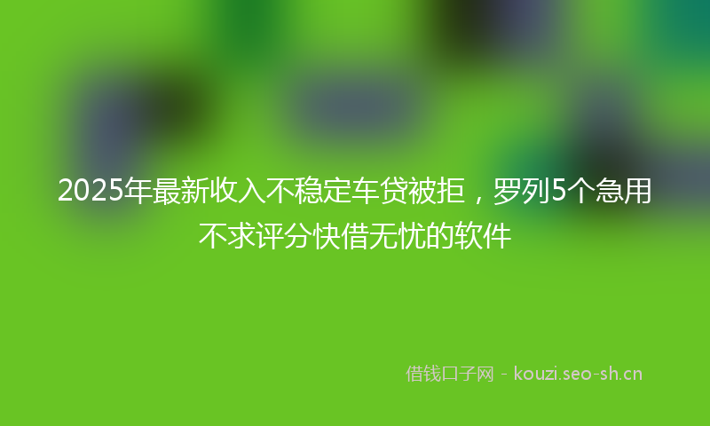 2025年最新收入不稳定车贷被拒，罗列5个急用不求评分快借无忧的软件