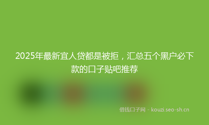 2025年最新宜人贷都是被拒，汇总五个黑户必下款的口子贴吧推荐