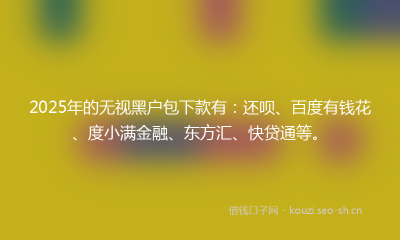 2025年的无视黑户包下款有：还呗、百度有钱花、度小满金融、东方汇、快贷通等。