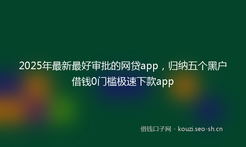 2025年最新最好审批的网贷app，归纳五个黑户借钱0门槛极速下款app
