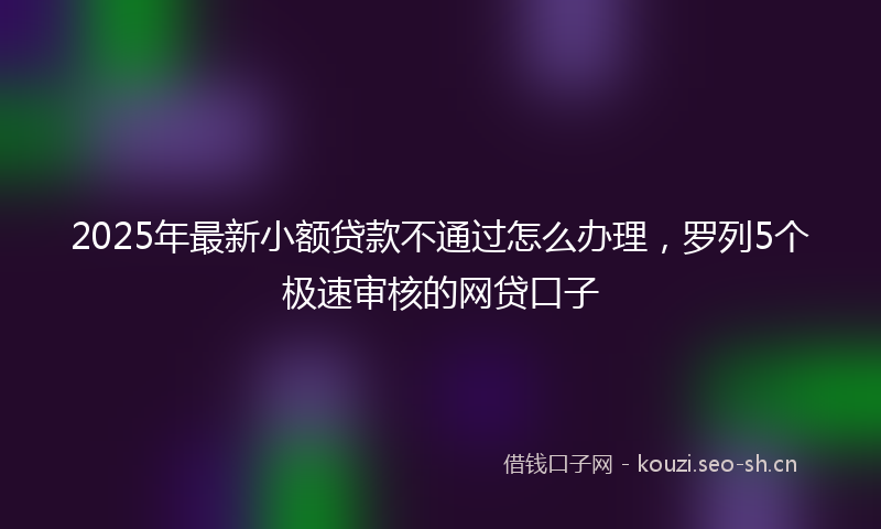 2025年最新小额贷款不通过怎么办理，罗列5个极速审核的网贷口子