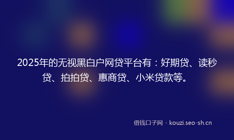 2025年的无视黑白户网贷平台有：好期贷、读秒贷、拍拍贷、惠商贷、小米贷款等。