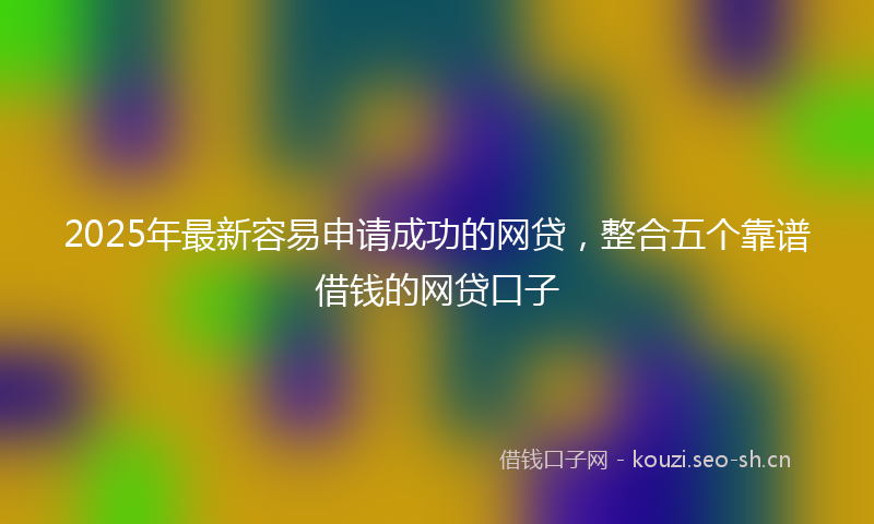 2025年最新容易申请成功的网贷，整合五个靠谱借钱的网贷口子