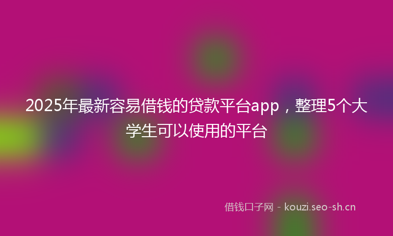2025年最新容易借钱的贷款平台app，整理5个大学生可以使用的平台