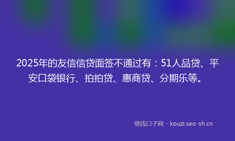 2025年的友信信贷面签不通过有：51人品贷、平安口袋银行、拍拍贷、惠商贷、分期乐等。