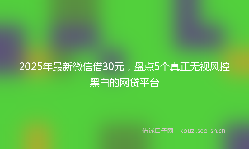 2025年最新微信借30元，盘点5个真正无视风控黑白的网贷平台