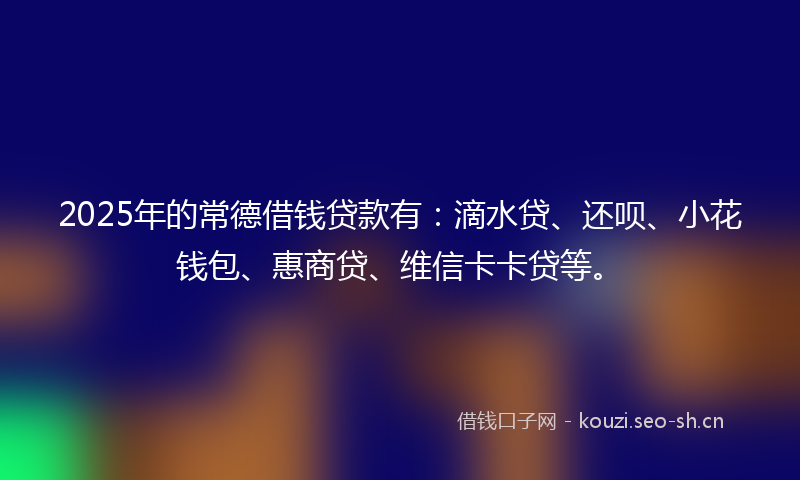 2025年的常德借钱贷款有：滴水贷、还呗、小花钱包、惠商贷、维信卡卡贷等。