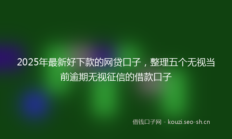 2025年最新好下款的网贷口子，整理五个无视当前逾期无视征信的借款口子
