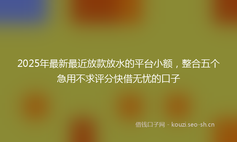 2025年最新最近放款放水的平台小额，整合五个急用不求评分快借无忧的口子