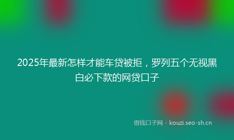 2025年最新怎样才能车贷被拒，罗列五个无视黑白必下款的网贷口子