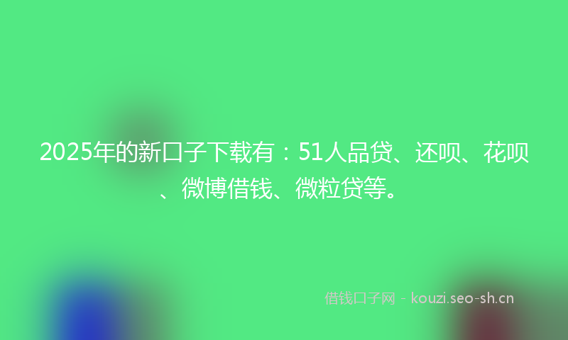 2025年的新口子下载有：51人品贷、还呗、花呗、微博借钱、微粒贷等。
