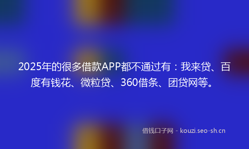 2025年的很多借款APP都不通过有：我来贷、百度有钱花、微粒贷、360借条、团贷网等。