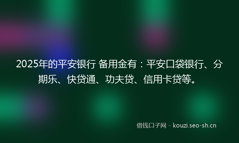 2025年的平安银行 备用金有:平安口袋银行、分期乐、快贷通、功夫贷、信用卡贷等。