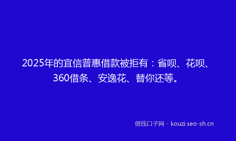 2025年的宜信普惠借款被拒有：省呗、花呗、360借条、安逸花、替你还等。